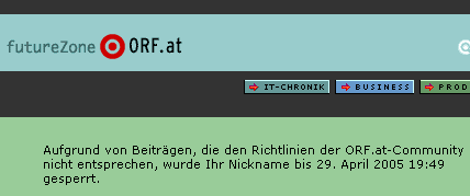 ORF Forum founder
Ich poste prinzipiell nie in Foren, in dem anonyme Zensoren nicht nachvollziehbare Schuldsprüche produzieren und einfach einen digitalen Maulkorb verhängen.